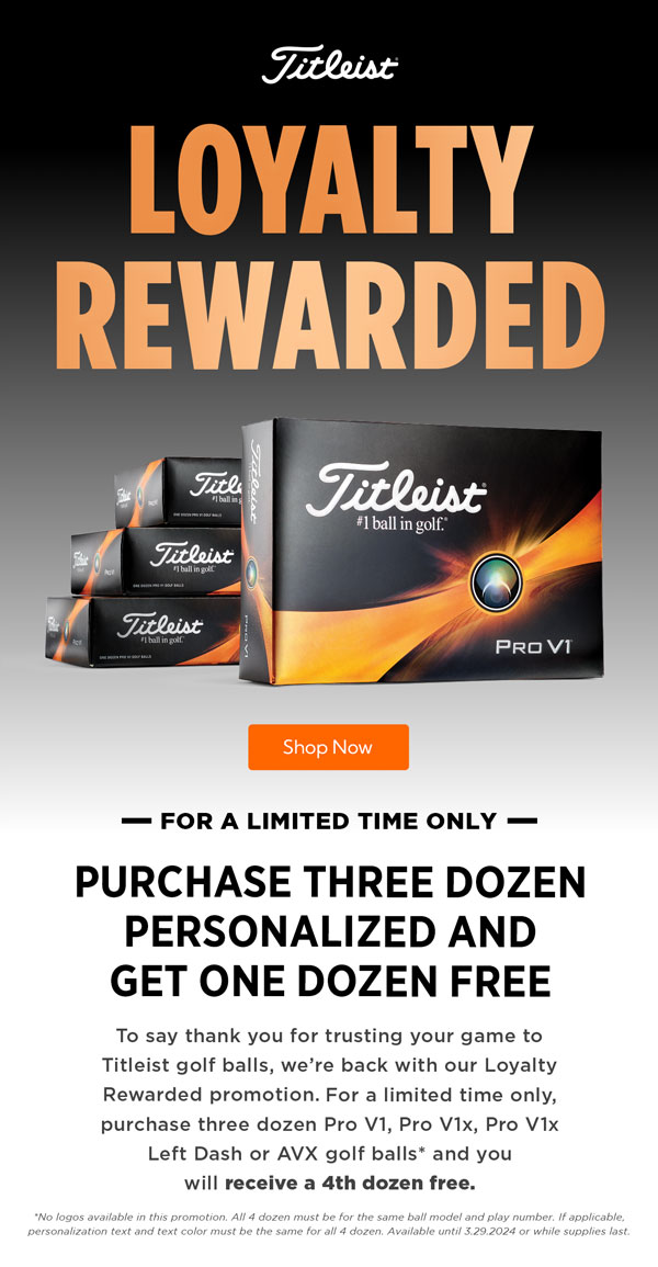 Loyalty Rewarded! For a limited time only, purchase three dozen Titliest Pro V1, Pro V1x, and AVX golf balls and you will receive a 4th dozen free.