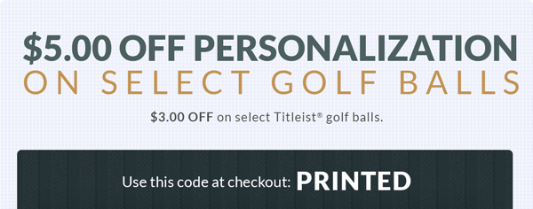 $5.00 Off Personalization on Golf Balls from Top Brands. $3.00 Off Personalization on Select Titleist Golf Balls, 1dz Minimum - Use this code at checkout: PRINTED