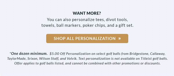 $5.00 Off Personalization on select golf balls from Bridgestone, Callaway, TaylorMade, Srixon, Wilson Staff, and Volvik. Offer applies to golf balls shown. Text Personalization not available on Titleist golf balls. Cannot be combined with other promotions or discounts.